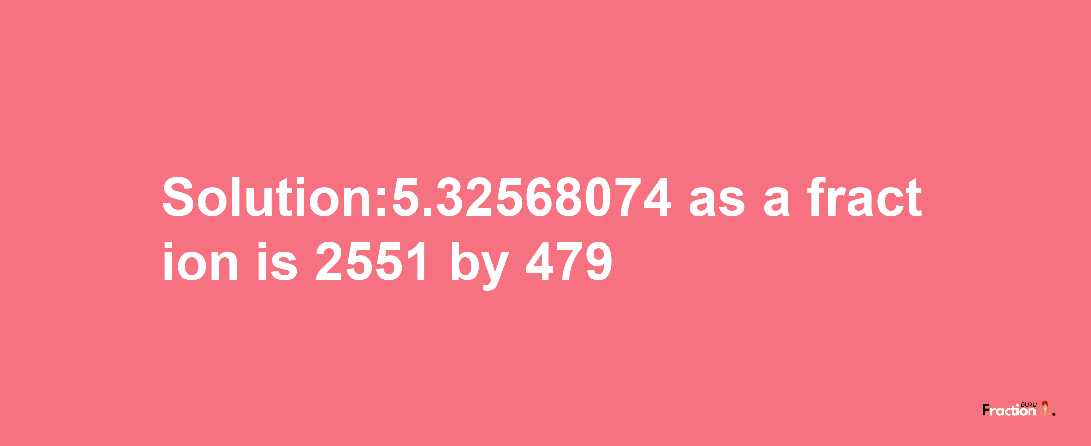 Solution:5.32568074 as a fraction is 2551/479