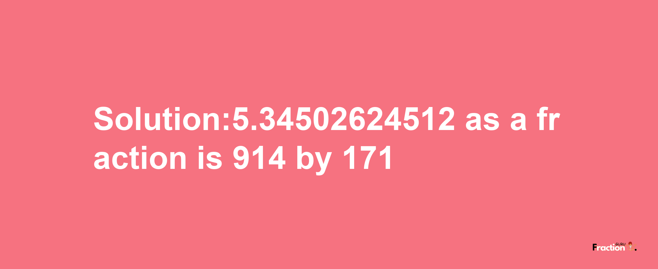 Solution:5.34502624512 as a fraction is 914/171