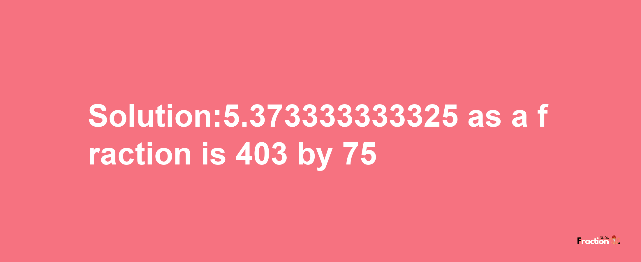 Solution:5.373333333325 as a fraction is 403/75