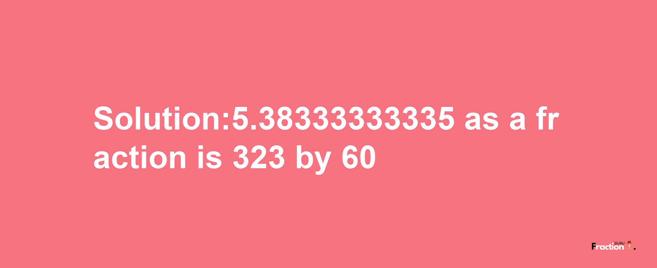 Solution:5.38333333335 as a fraction is 323/60