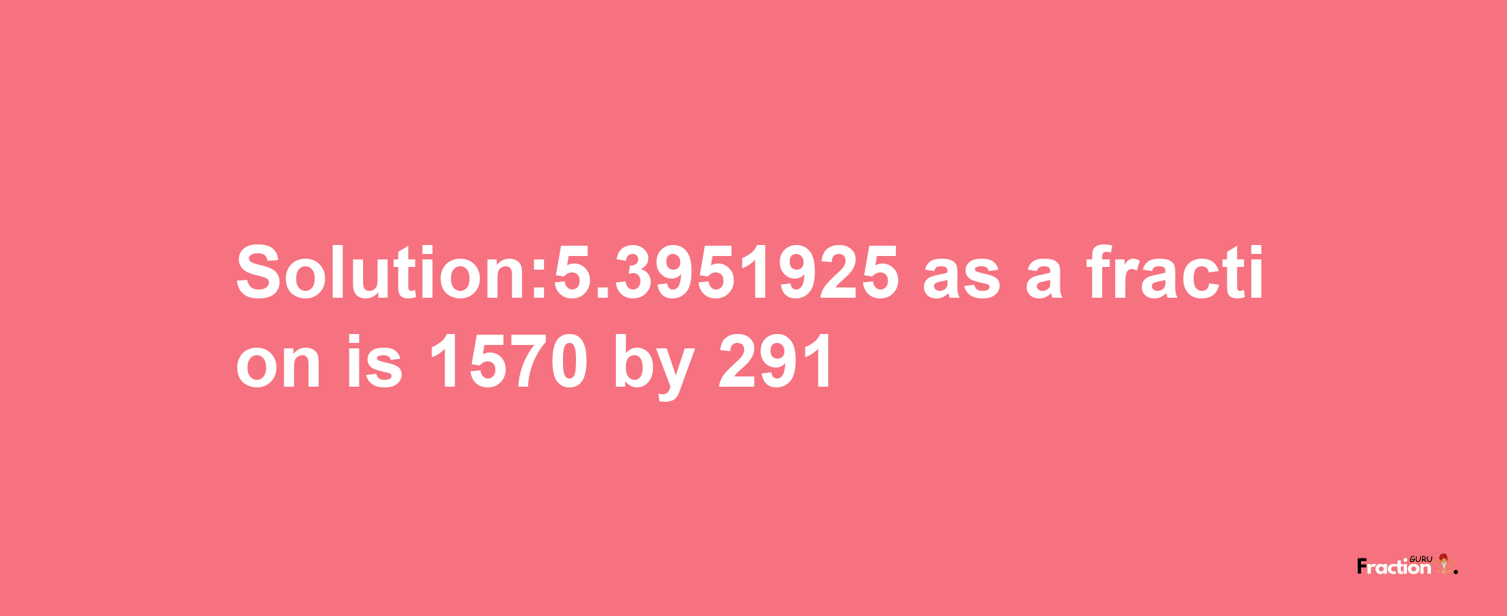 Solution:5.3951925 as a fraction is 1570/291