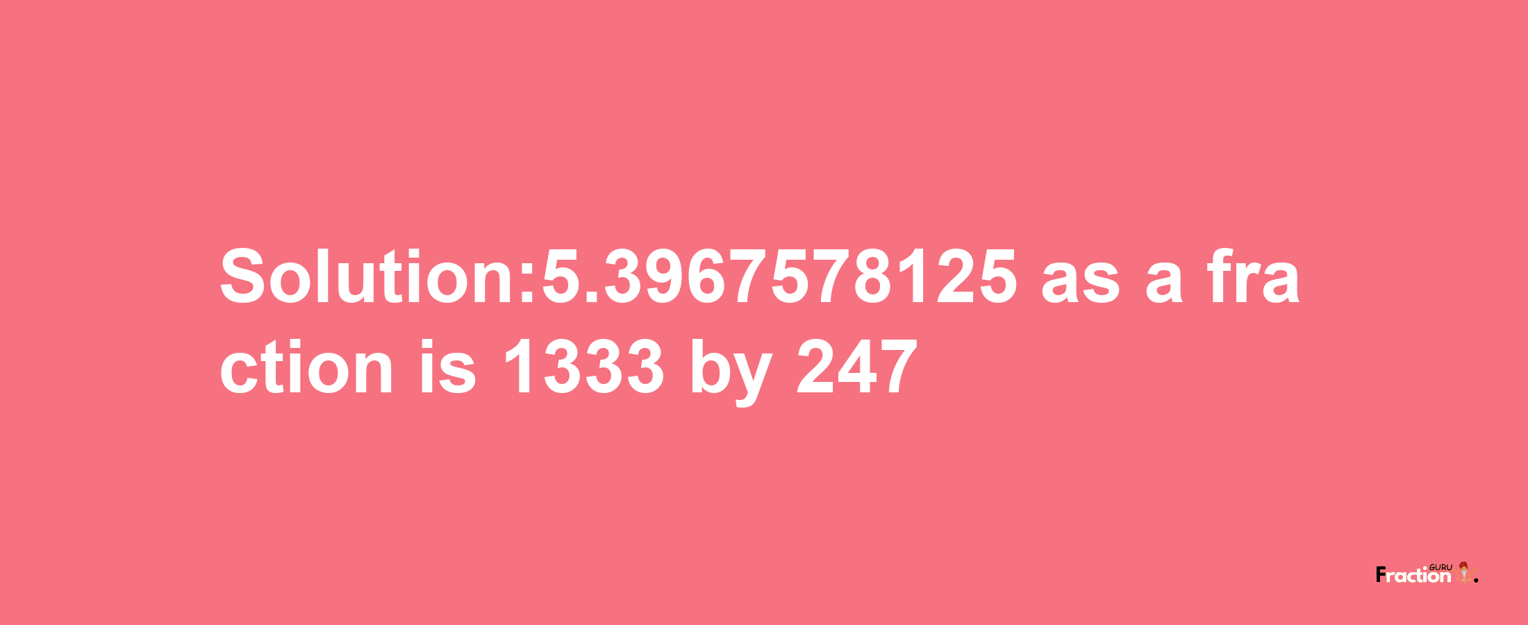 Solution:5.3967578125 as a fraction is 1333/247