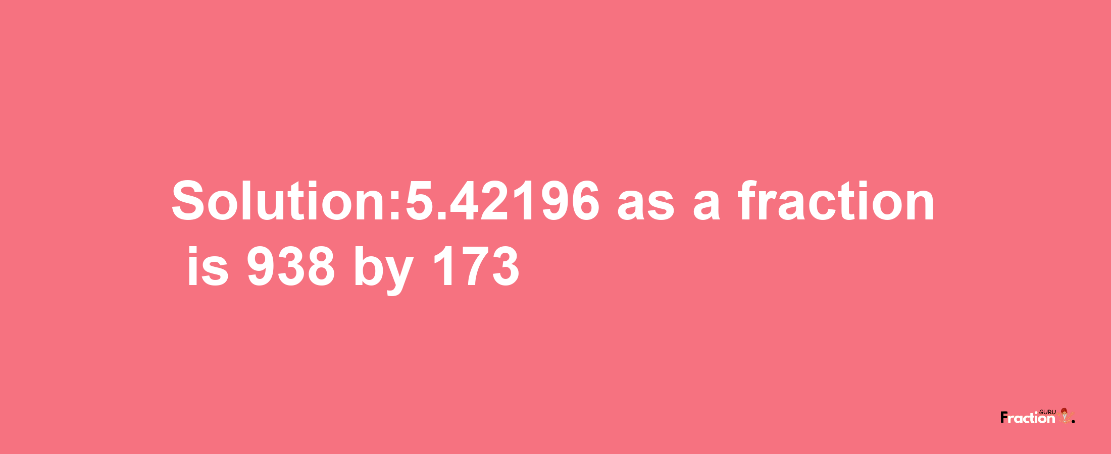 Solution:5.42196 as a fraction is 938/173