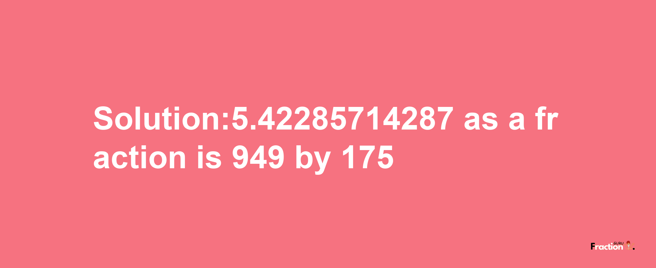 Solution:5.42285714287 as a fraction is 949/175