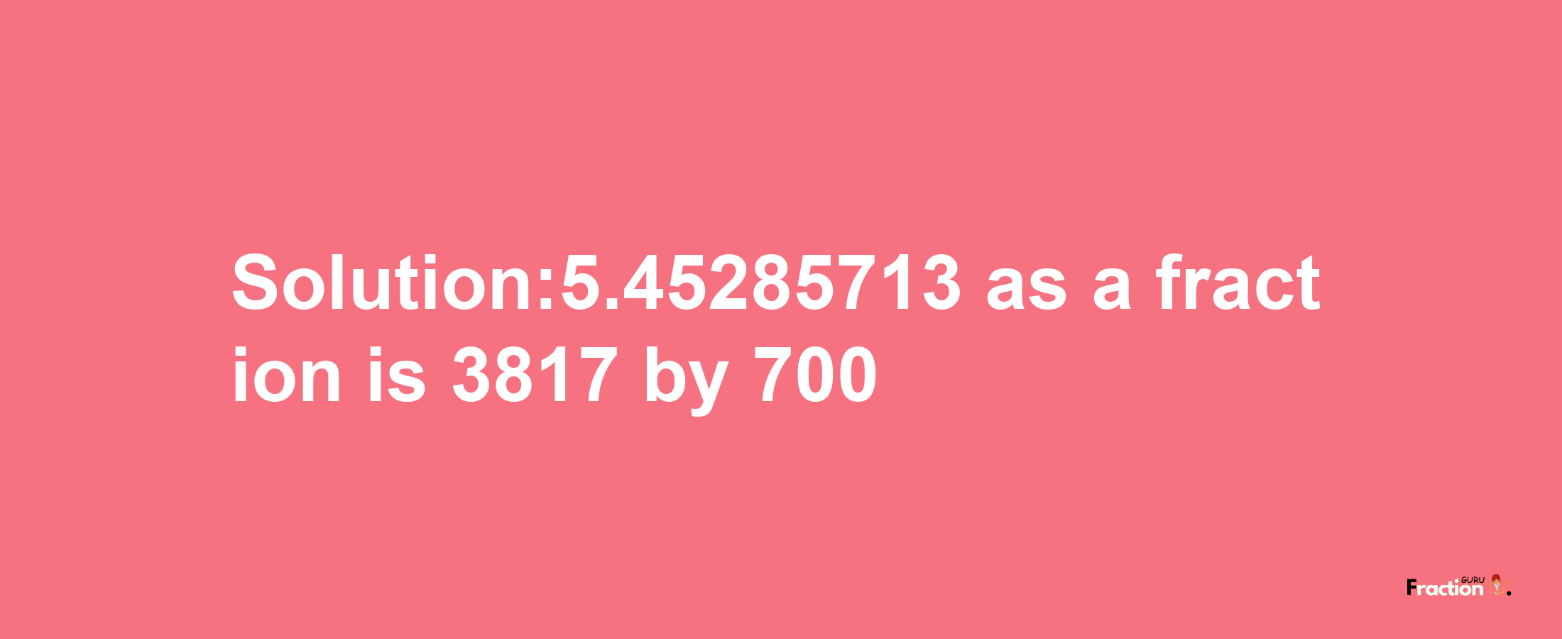 Solution:5.45285713 as a fraction is 3817/700