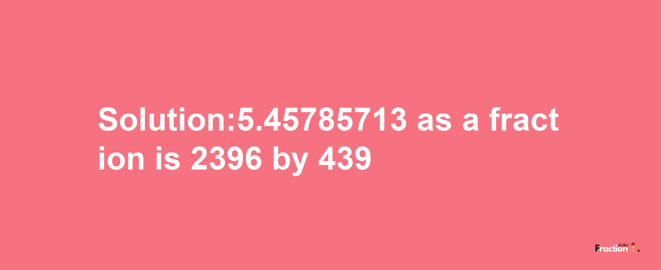 Solution:5.45785713 as a fraction is 2396/439