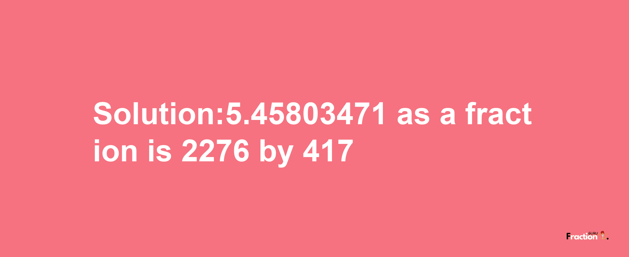 Solution:5.45803471 as a fraction is 2276/417