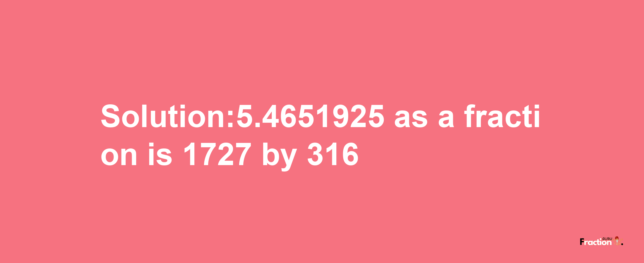 Solution:5.4651925 as a fraction is 1727/316