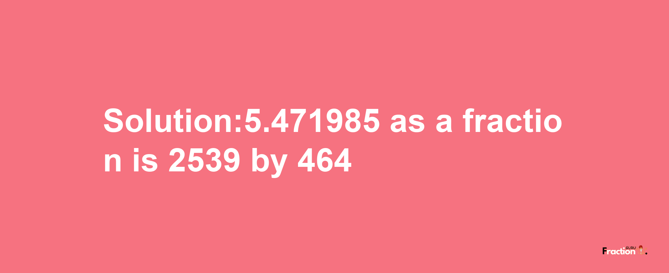 Solution:5.471985 as a fraction is 2539/464