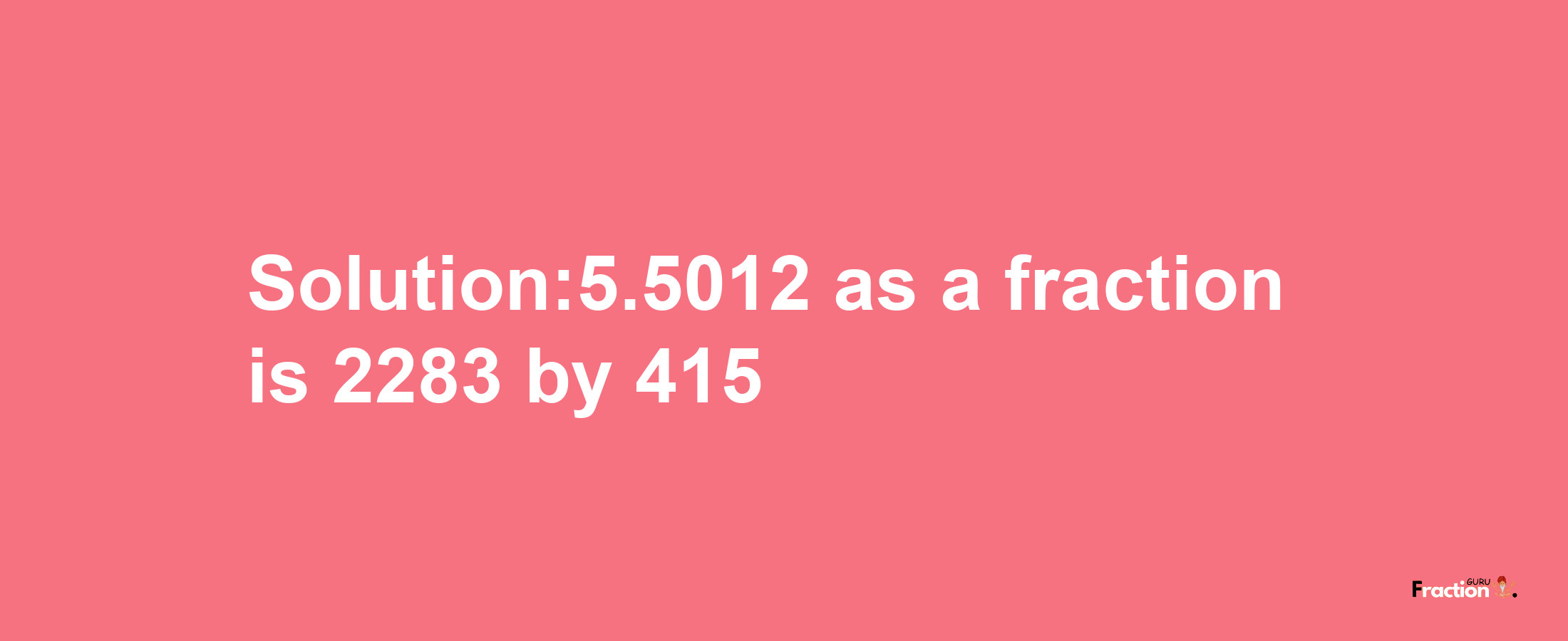 Solution:5.5012 as a fraction is 2283/415