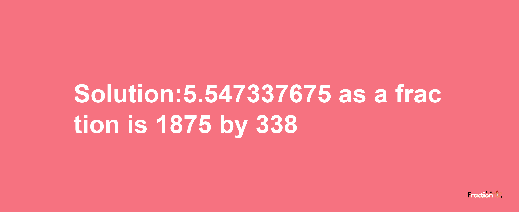 Solution:5.547337675 as a fraction is 1875/338