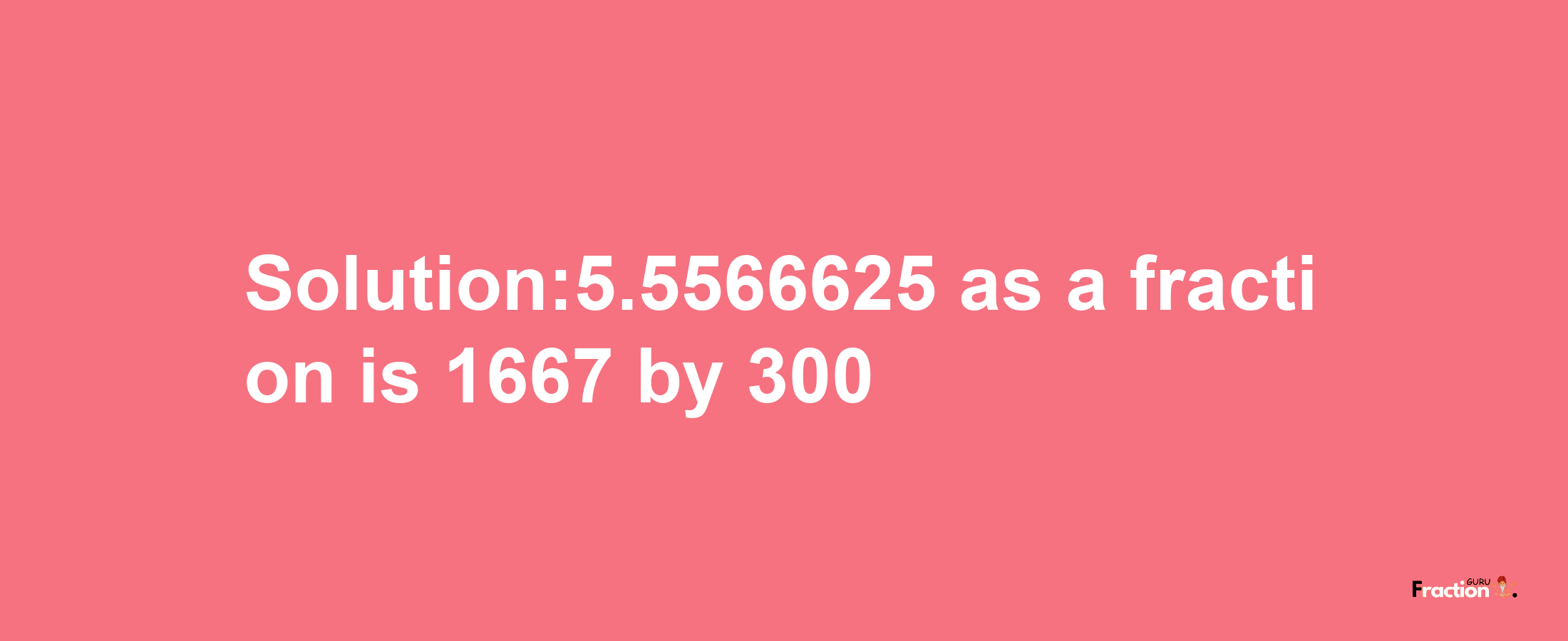 Solution:5.5566625 as a fraction is 1667/300