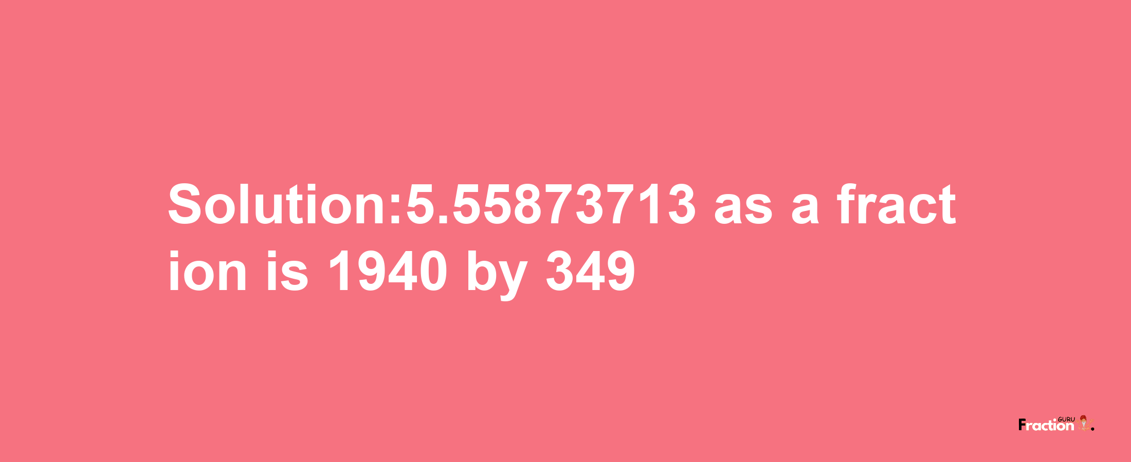 Solution:5.55873713 as a fraction is 1940/349