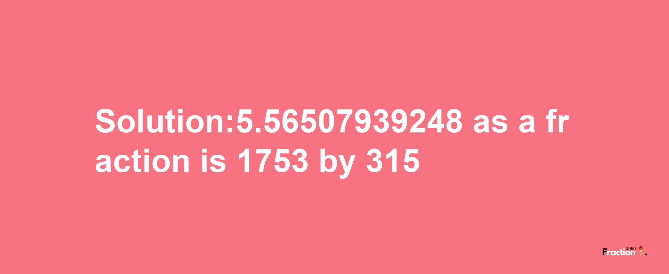 Solution:5.56507939248 as a fraction is 1753/315