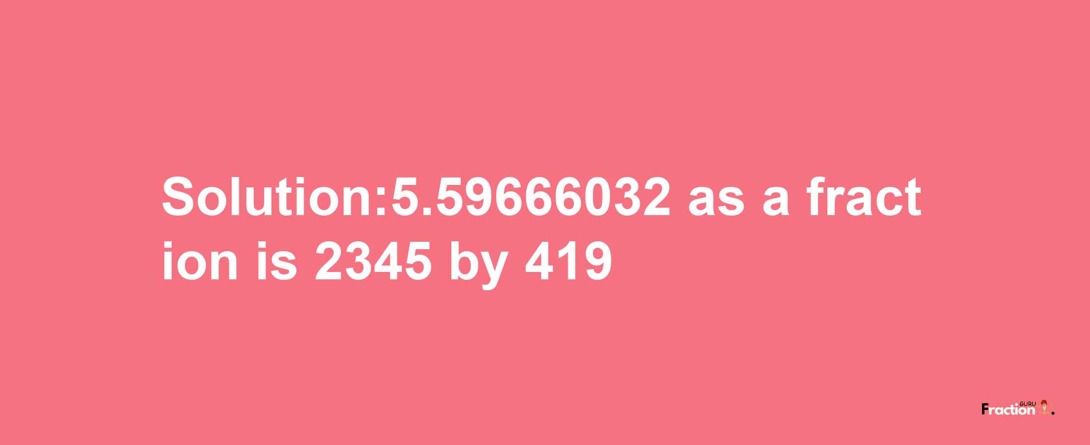 Solution:5.59666032 as a fraction is 2345/419