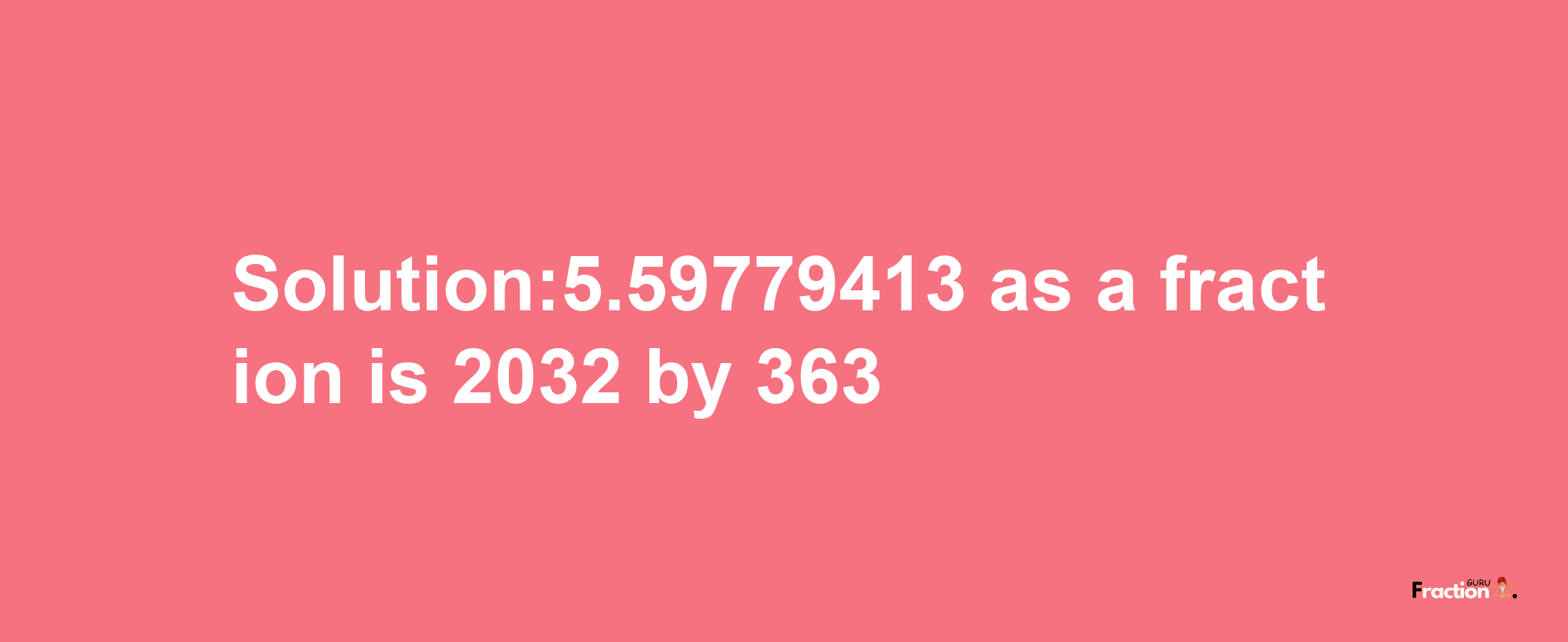 Solution:5.59779413 as a fraction is 2032/363