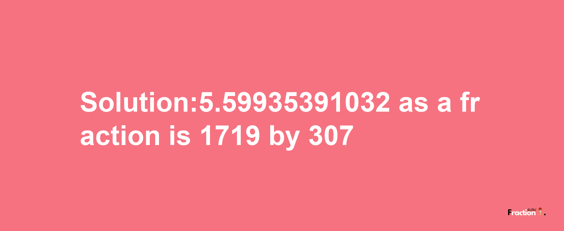 Solution:5.59935391032 as a fraction is 1719/307