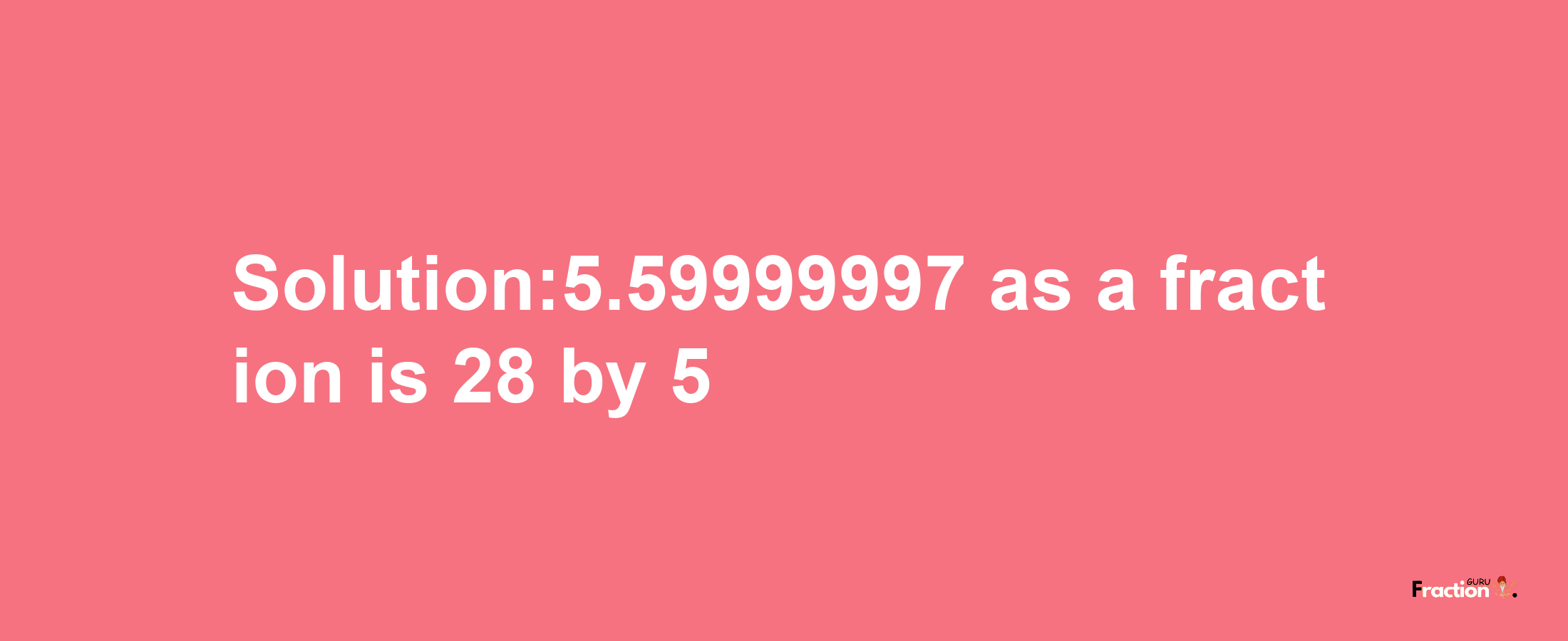 Solution:5.59999997 as a fraction is 28/5