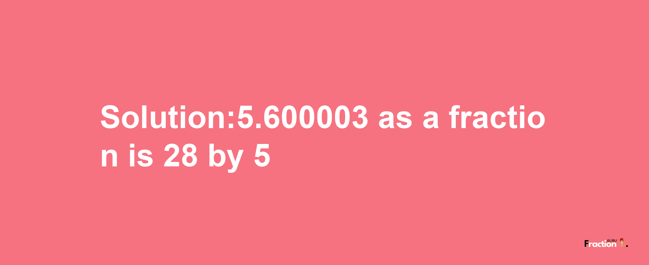 Solution:5.600003 as a fraction is 28/5