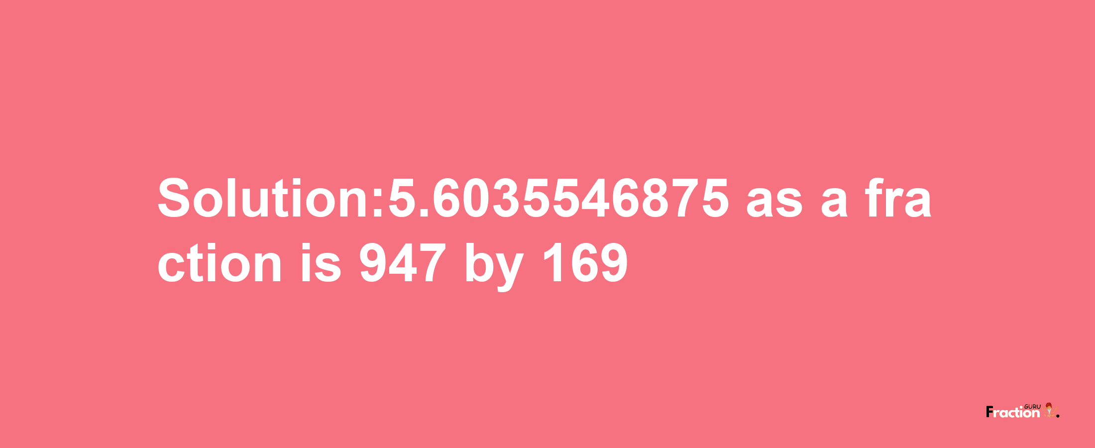 Solution:5.6035546875 as a fraction is 947/169