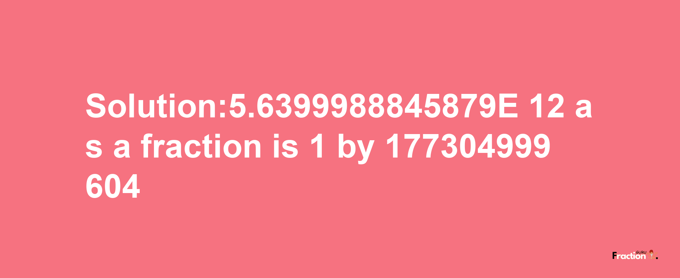 Solution:5.6399988845879E-12 as a fraction is 1/177304999604