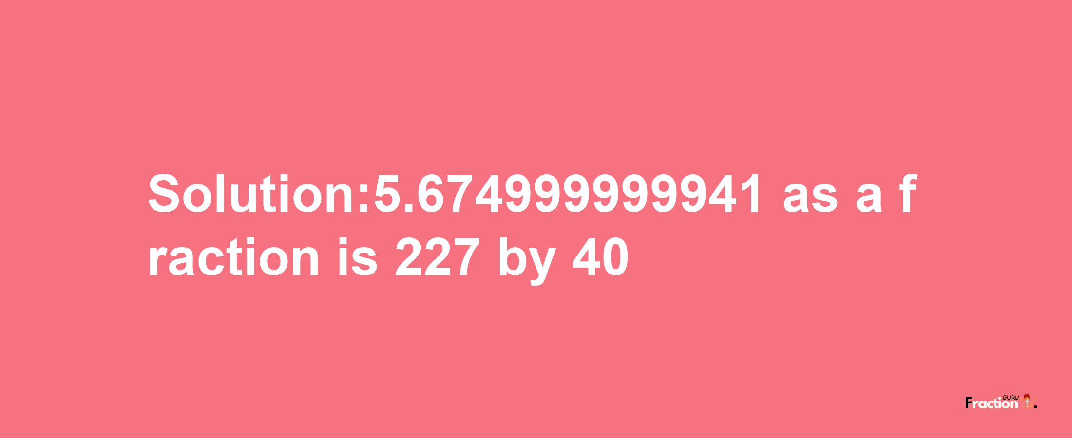 Solution:5.674999999941 as a fraction is 227/40