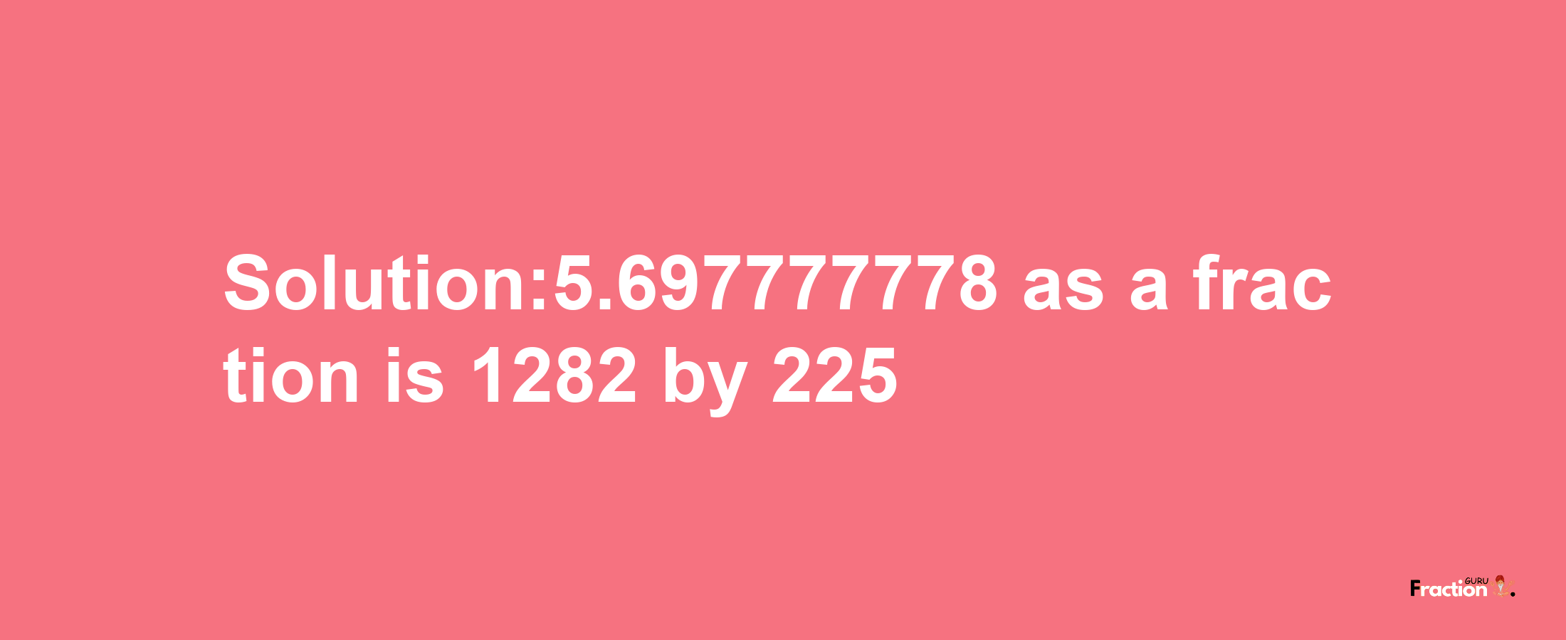 Solution:5.697777778 as a fraction is 1282/225