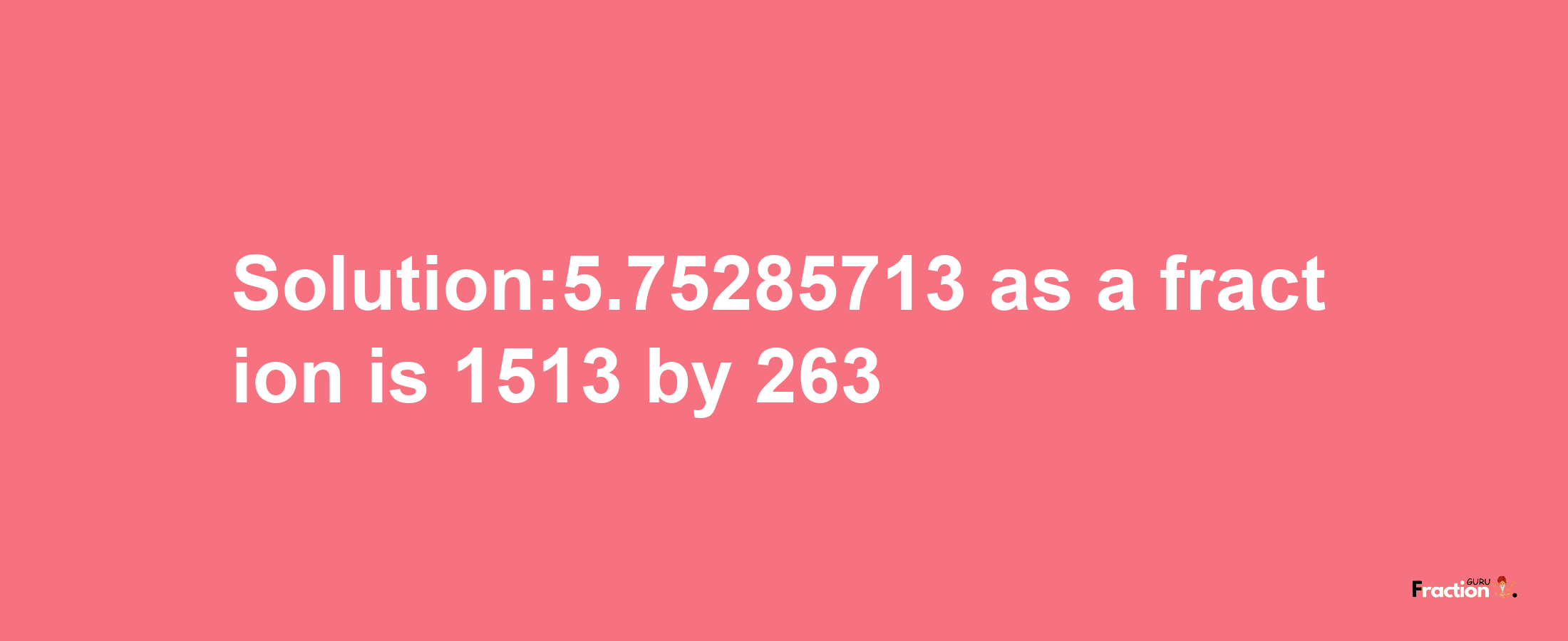 Solution:5.75285713 as a fraction is 1513/263