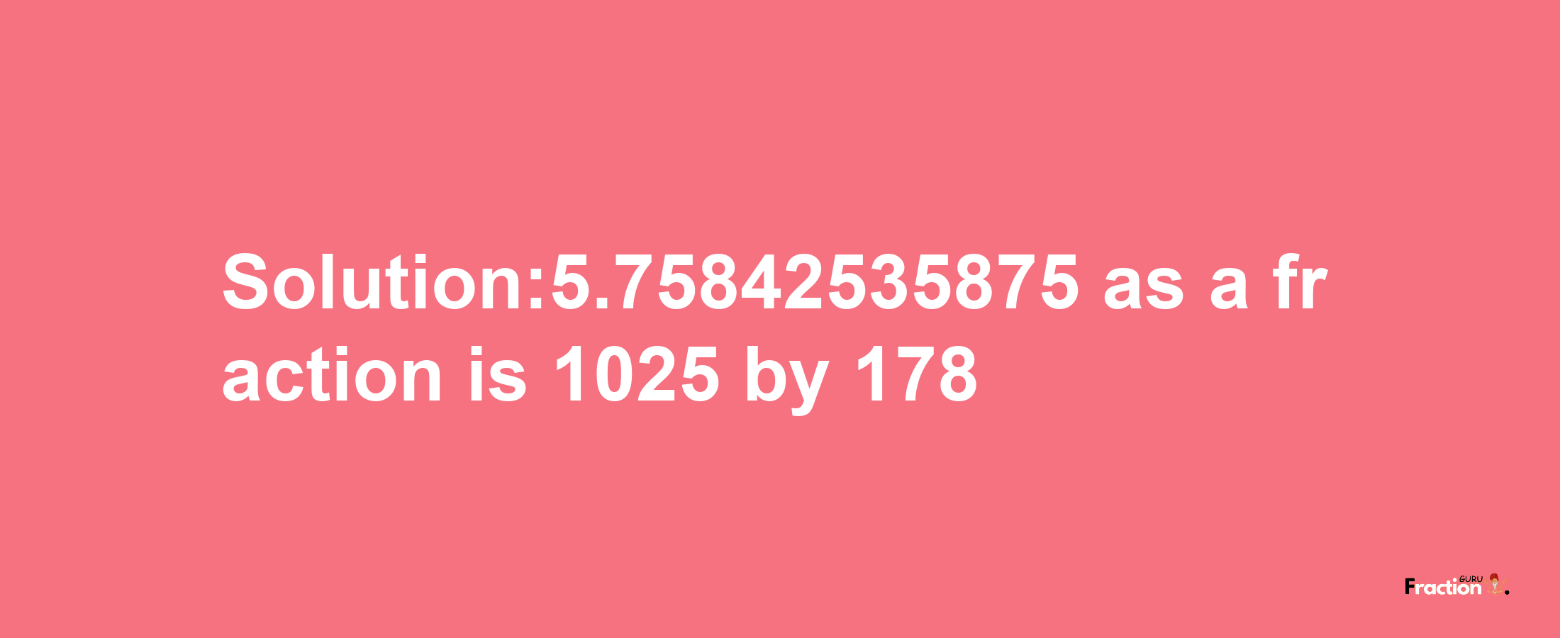 Solution:5.75842535875 as a fraction is 1025/178