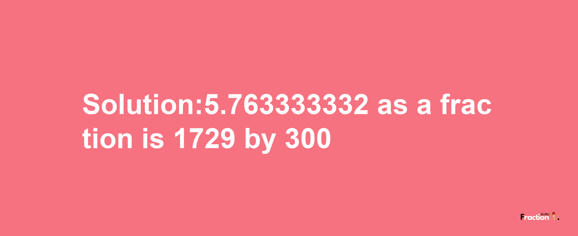 Solution:5.763333332 as a fraction is 1729/300