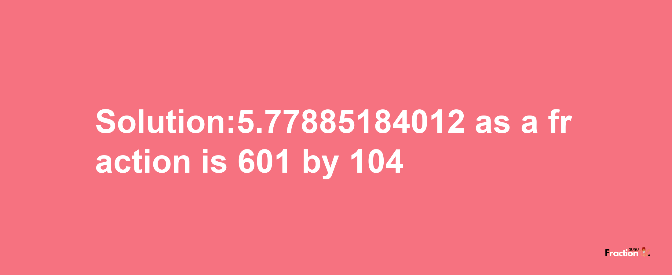 Solution:5.77885184012 as a fraction is 601/104