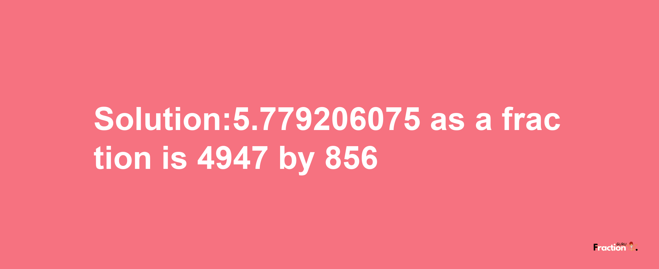 Solution:5.779206075 as a fraction is 4947/856