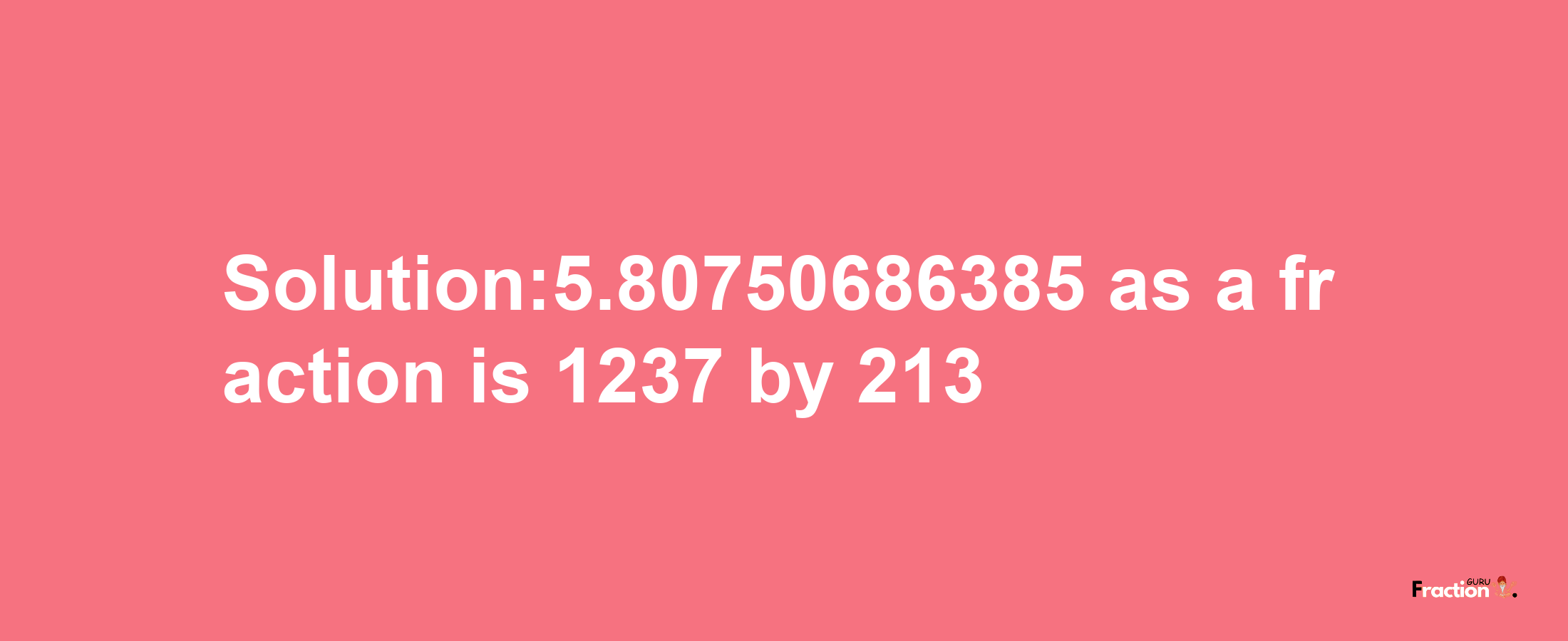 Solution:5.80750686385 as a fraction is 1237/213