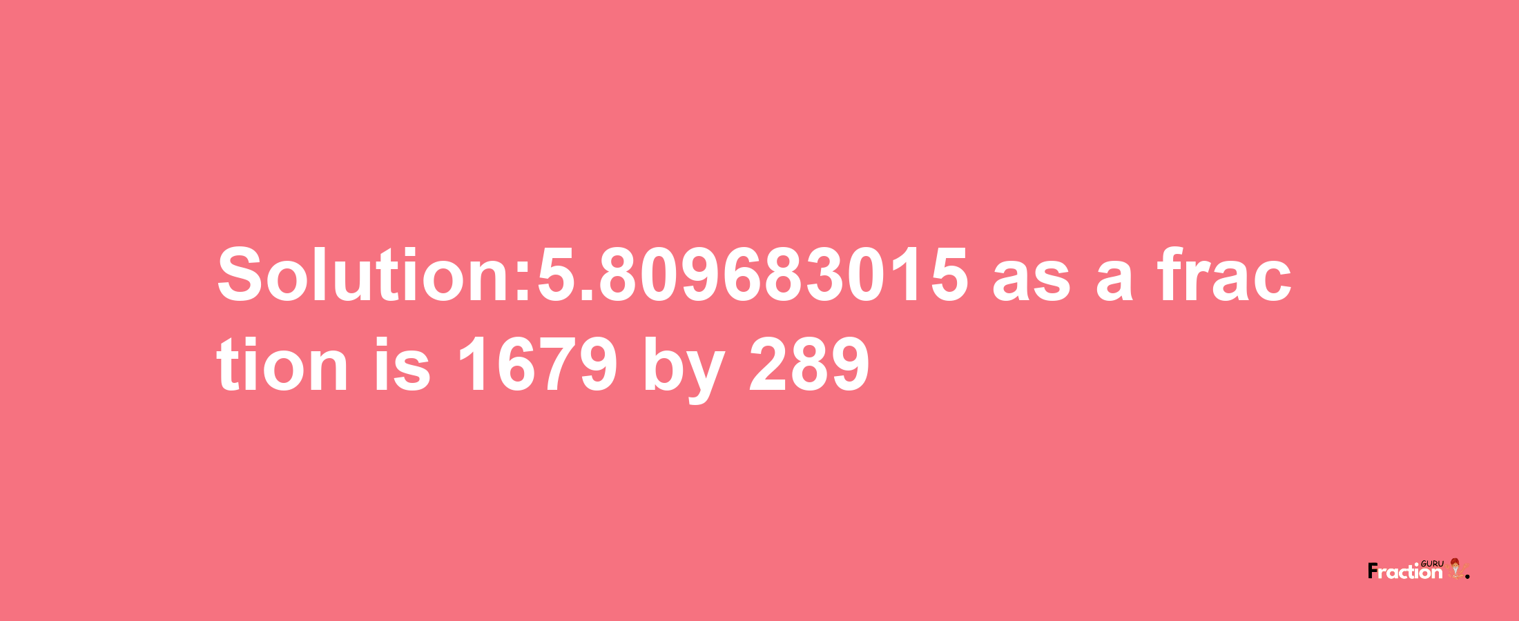 Solution:5.809683015 as a fraction is 1679/289