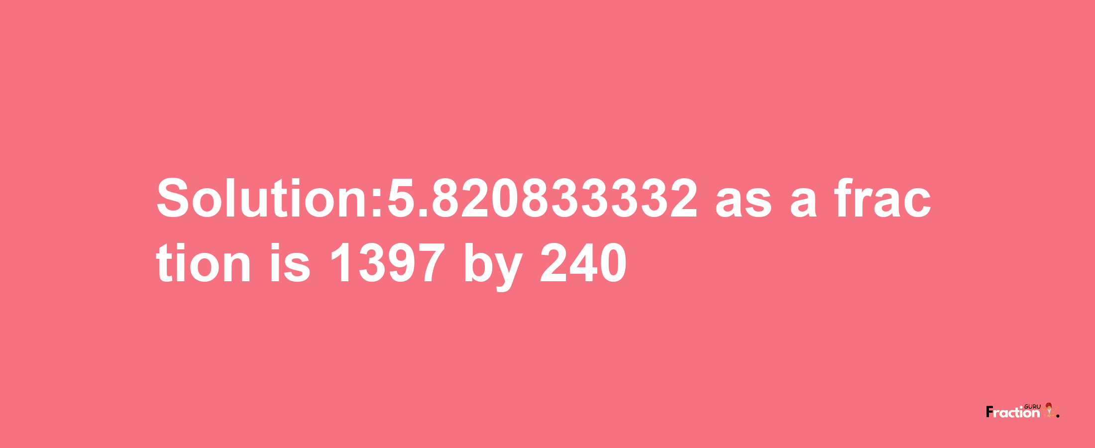 Solution:5.820833332 as a fraction is 1397/240