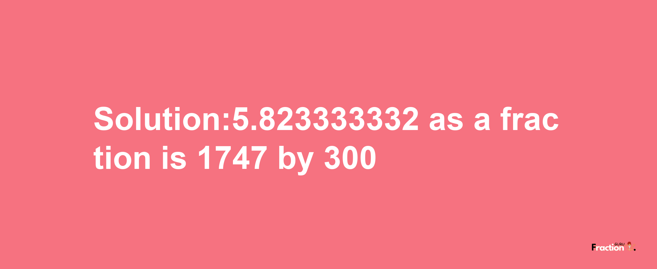 Solution:5.823333332 as a fraction is 1747/300