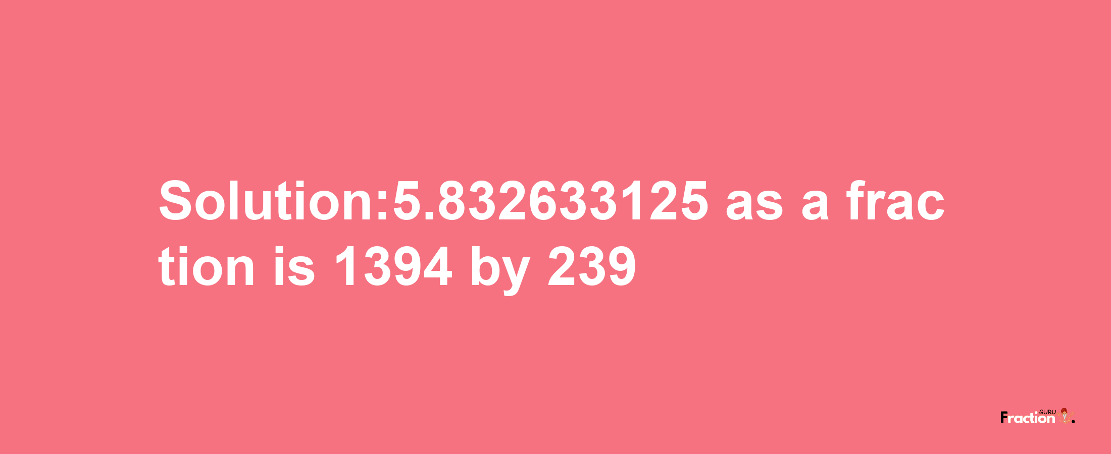 Solution:5.832633125 as a fraction is 1394/239