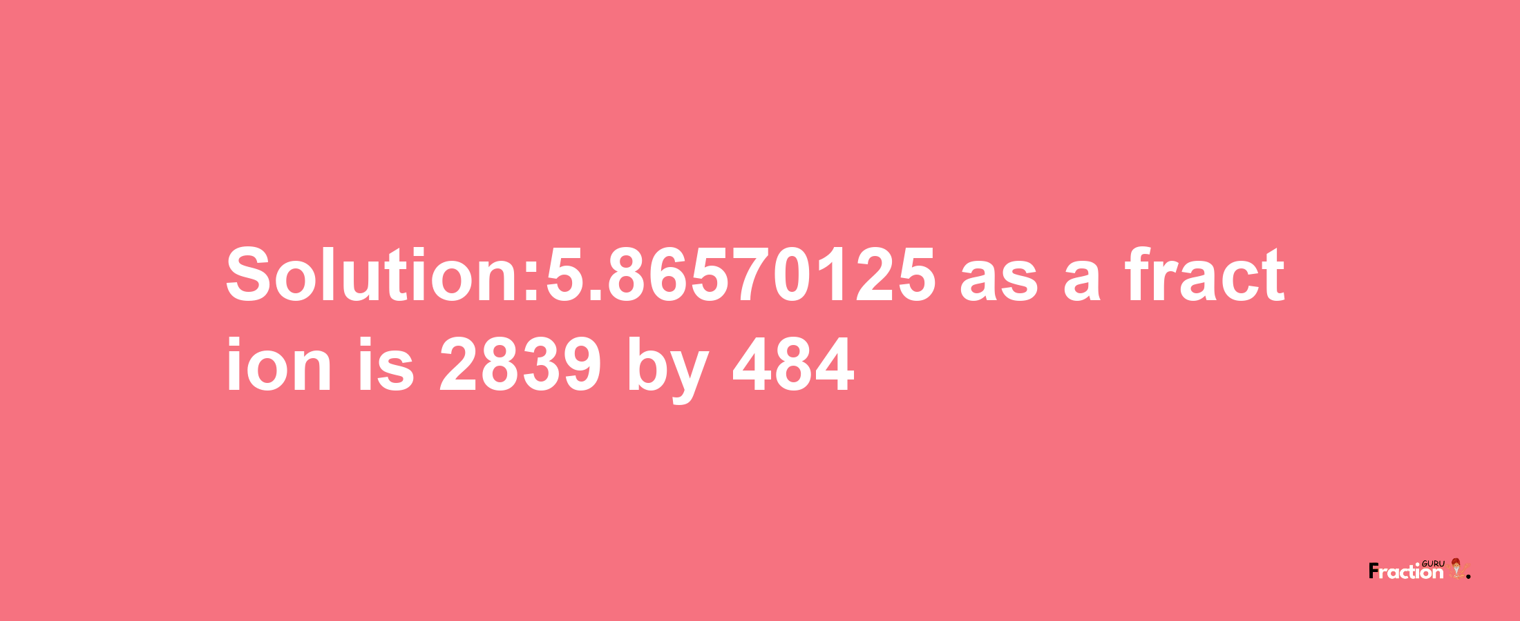 Solution:5.86570125 as a fraction is 2839/484