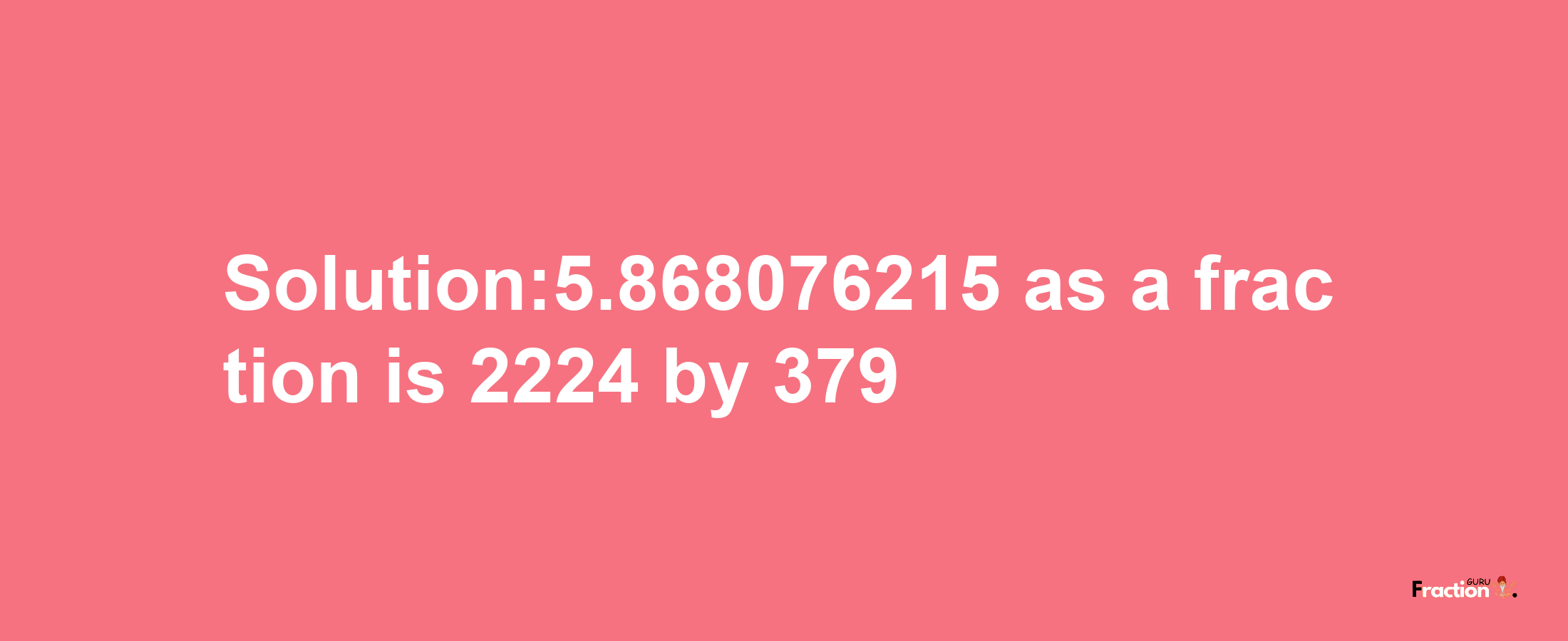 Solution:5.868076215 as a fraction is 2224/379