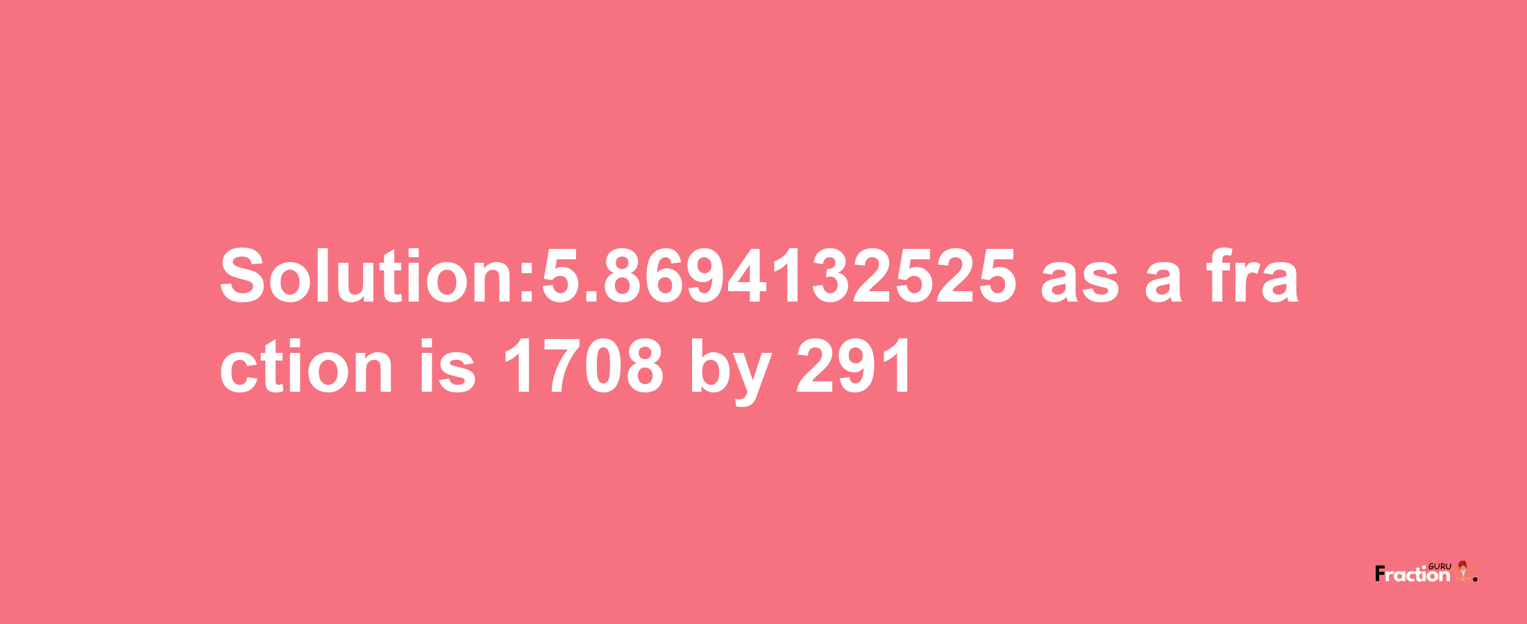 Solution:5.8694132525 as a fraction is 1708/291