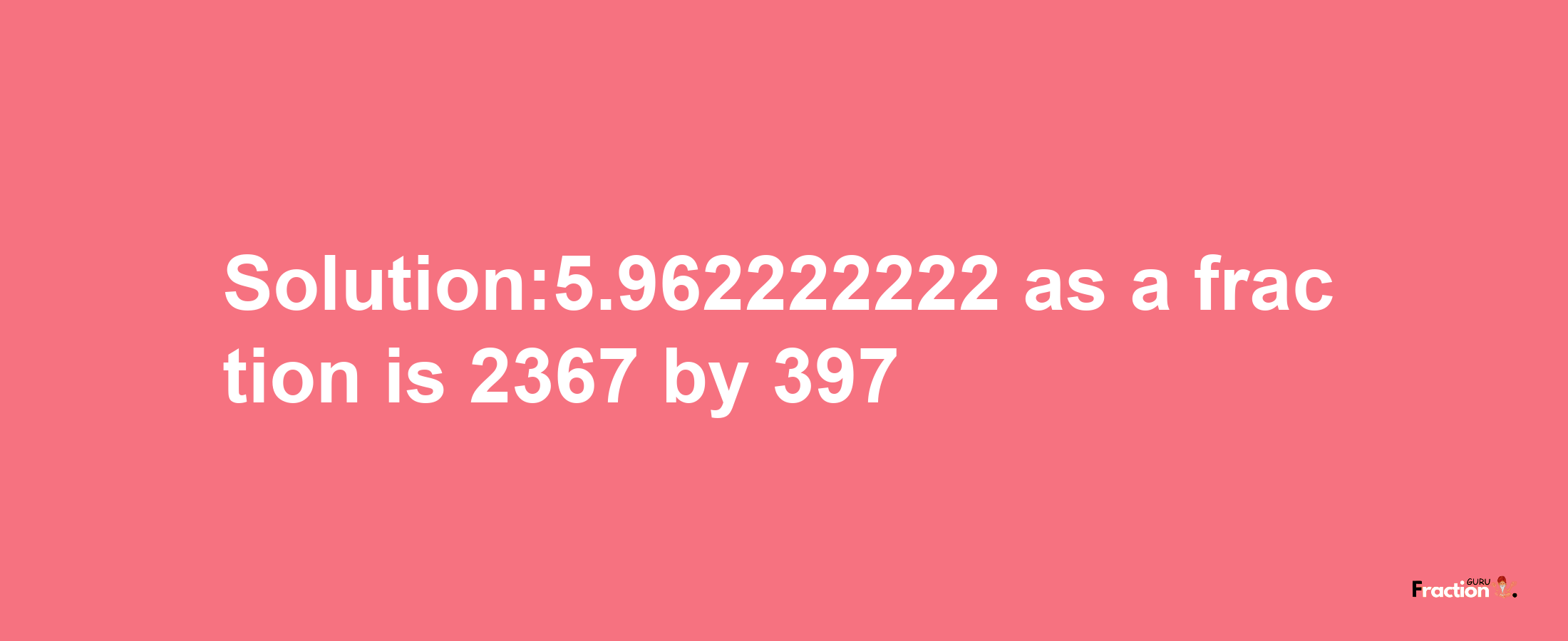 Solution:5.962222222 as a fraction is 2367/397