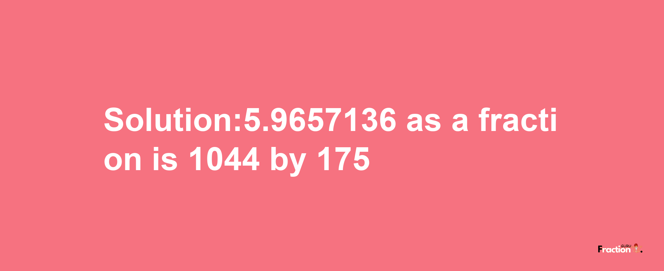 Solution:5.9657136 as a fraction is 1044/175