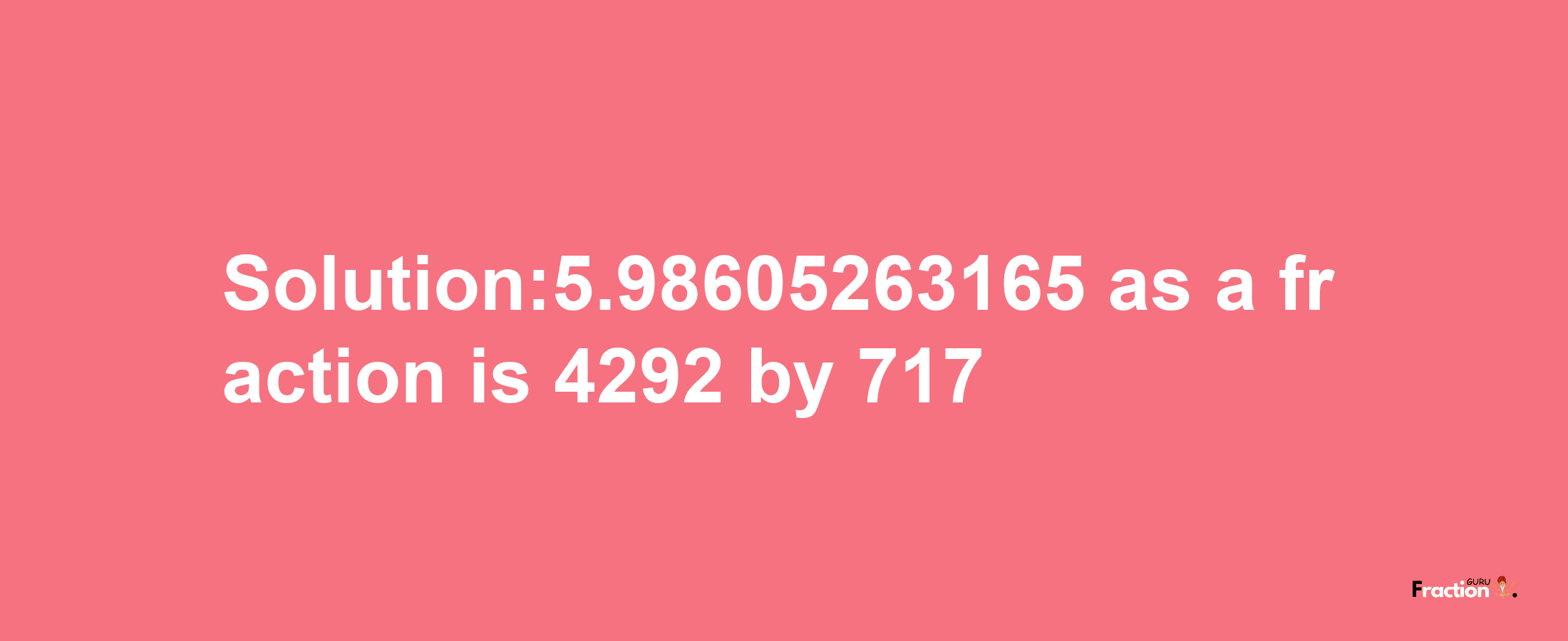 Solution:5.98605263165 as a fraction is 4292/717