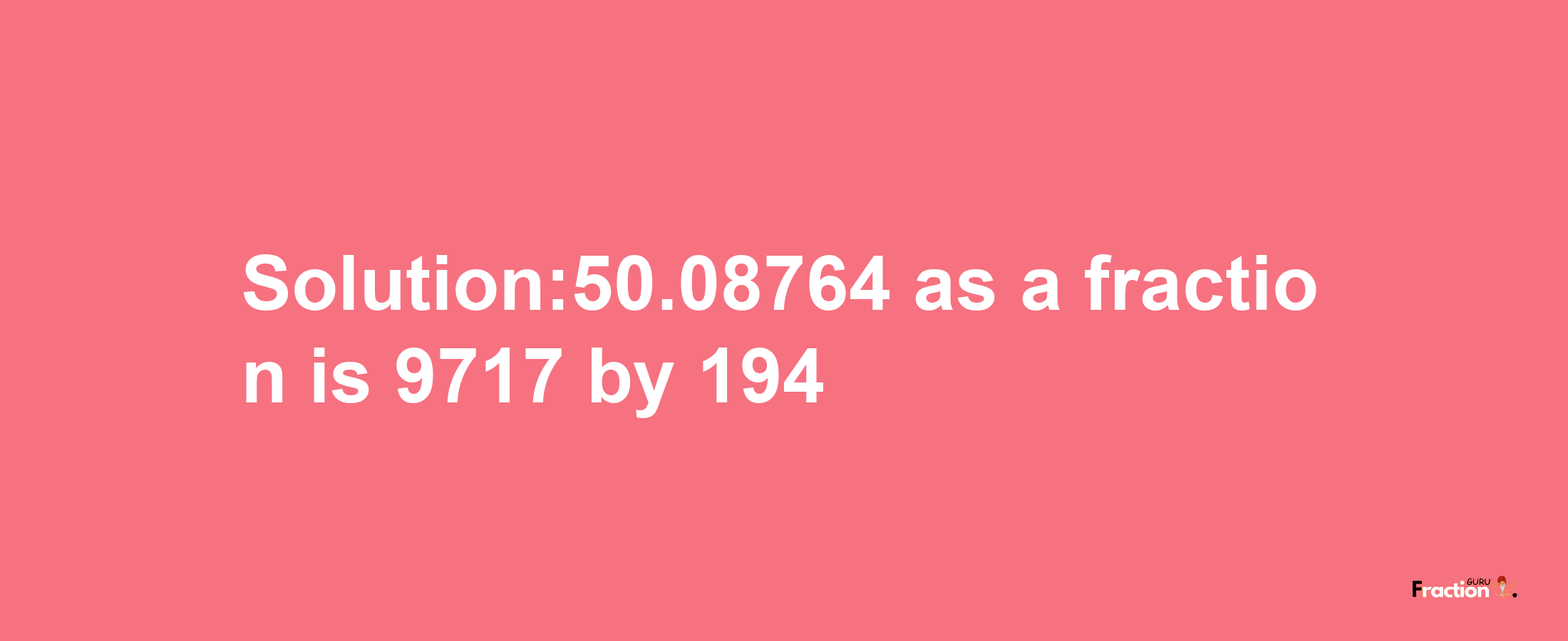 Solution:50.08764 as a fraction is 9717/194