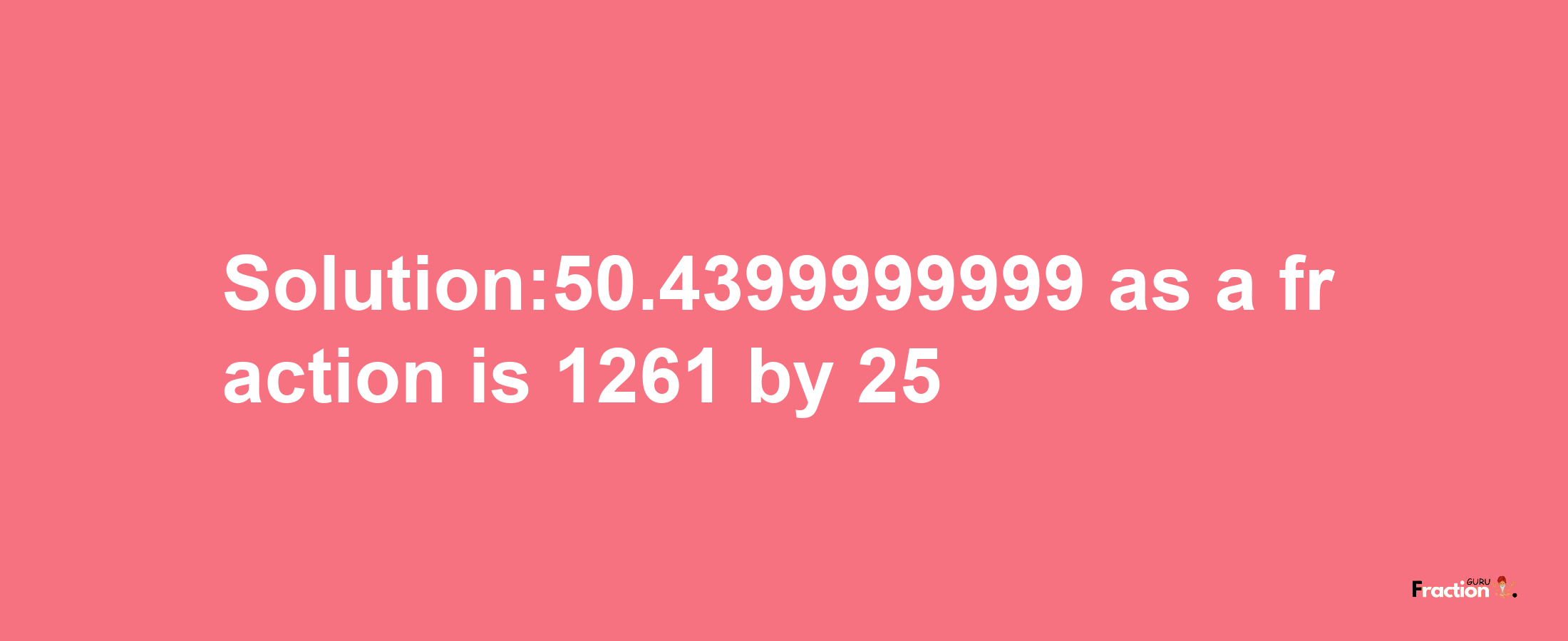 Solution:50.4399999999 as a fraction is 1261/25