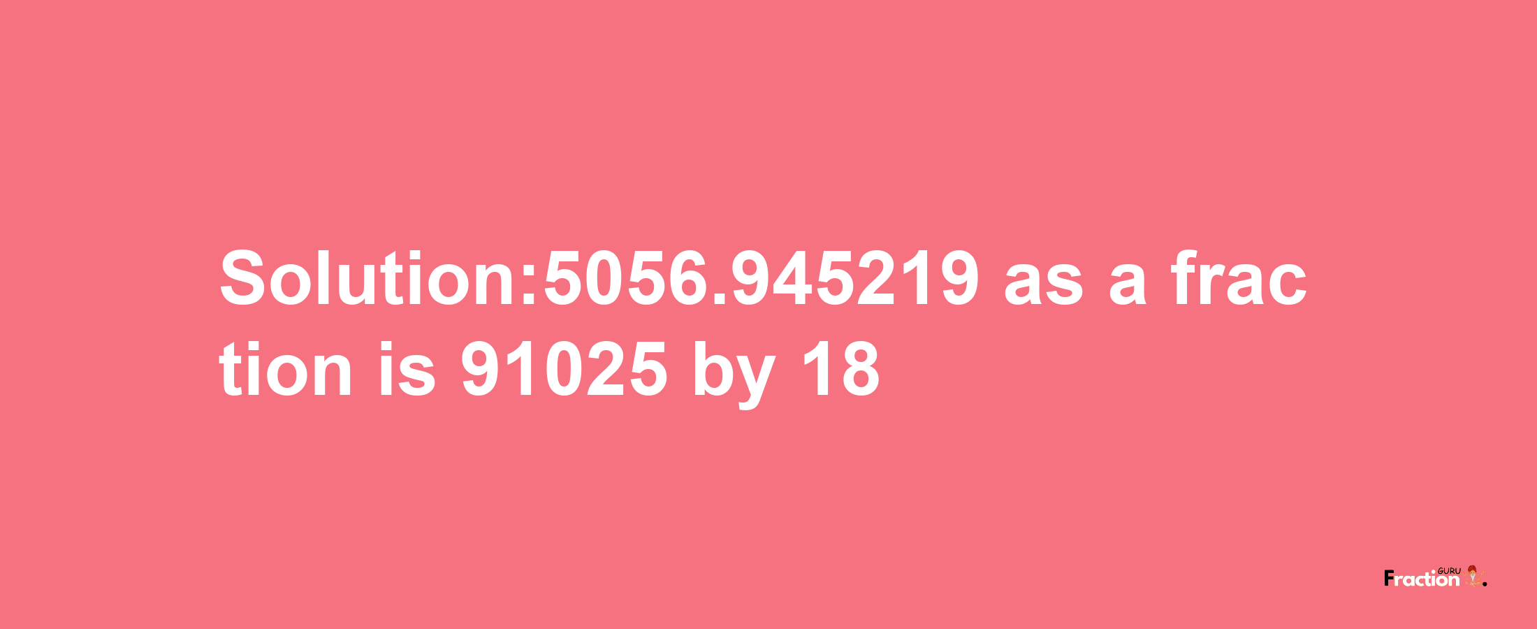 Solution:5056.945219 as a fraction is 91025/18