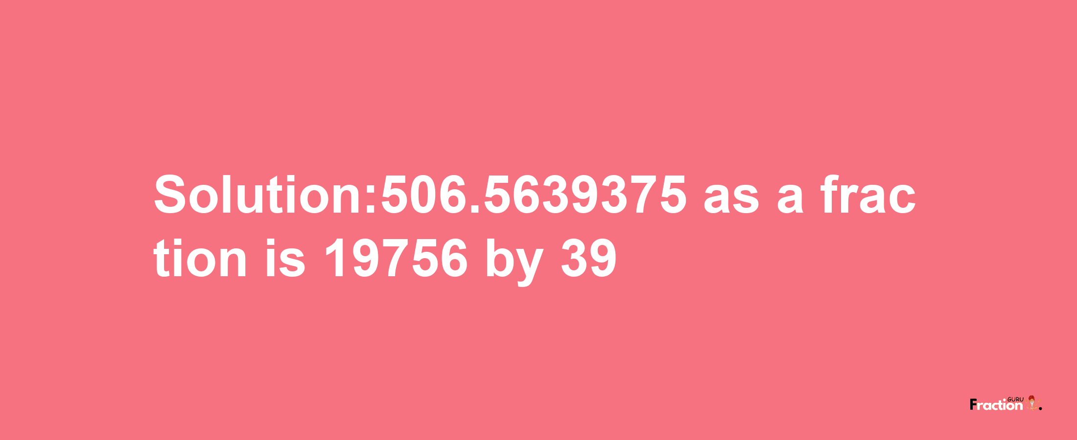 Solution:506.5639375 as a fraction is 19756/39