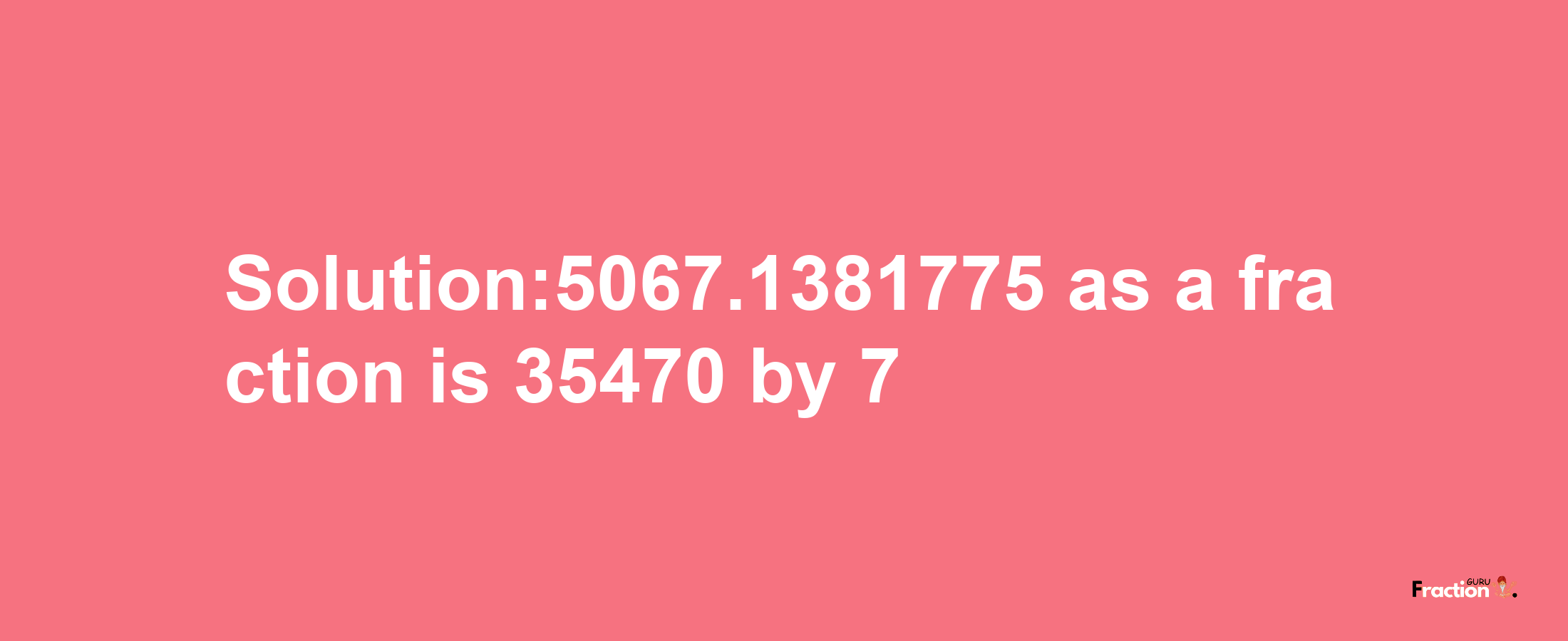 Solution:5067.1381775 as a fraction is 35470/7