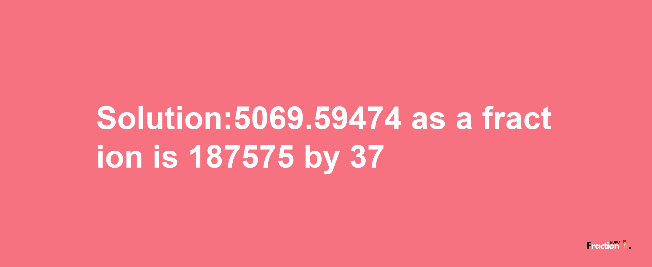 Solution:5069.59474 as a fraction is 187575/37