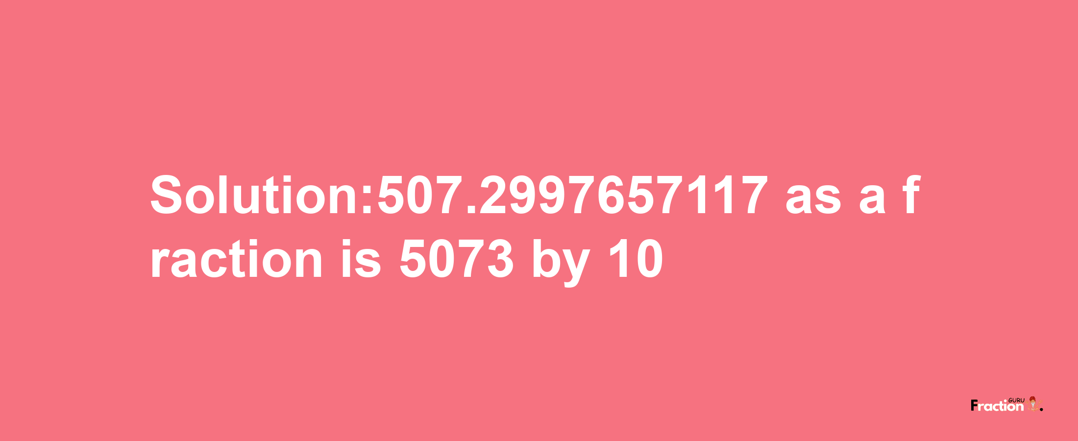 Solution:507.2997657117 as a fraction is 5073/10